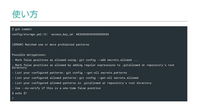 使い方
$ git commit
config/storage.yml:12: access_key_id: AKIAXXXXXXXXXXXXXXXX
[ERROR] Matched one or more prohibited patterns
Possible mitigations:
- Mark false positives as allowed using: git config --add secrets.allowed ...
- Mark false positives as allowed by adding regular expressions to .gitallowed at repository's root
directory
- List your configured patterns: git config --get-all secrets.patterns
- List your configured allowed patterns: git config --get-all secrets.allowed
- List your configured allowed patterns in .gitallowed at repository's root directory
- Use --no-verify if this is a one-time false positive
$ echo $?
1
