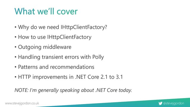 @stevejgordon
www.stevejgordon.co.uk
• Why do we need IHttpClientFactory?
• How to use IHttpClientFactory
• Outgoing middleware
• Handling transient errors with Polly
• Patterns and recommendations
• HTTP improvements in .NET Core 2.1 to 3.1
NOTE: I'm generally speaking about .NET Core today.
