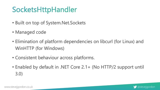 @stevejgordon
www.stevejgordon.co.uk
• Built on top of System.Net.Sockets
• Managed code
• Elimination of platform dependencies on libcurl (for Linux) and
WinHTTP (for Windows)
• Consistent behaviour across platforms.
• Enabled by default in .NET Core 2.1+ (No HTTP/2 support until
3.0)
