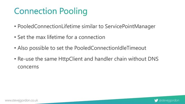 @stevejgordon
www.stevejgordon.co.uk
• PooledConnectionLifetime similar to ServicePointManager
• Set the max lifetime for a connection
• Also possible to set the PooledConnectionIdleTimeout
• Re-use the same HttpClient and handler chain without DNS
concerns
