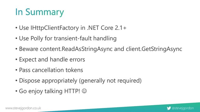 @stevejgordon
www.stevejgordon.co.uk
• Use IHttpClientFactory in .NET Core 2.1+
• Use Polly for transient-fault handling
• Beware content.ReadAsStringAsync and client.GetStringAsync
• Expect and handle errors
• Pass cancellation tokens
• Dispose appropriately (generally not required)
• Go enjoy talking HTTP! ☺
