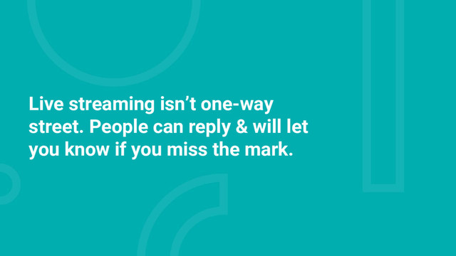 Live streaming isn’t one-way
street. People can reply & will let
you know if you miss the mark.

