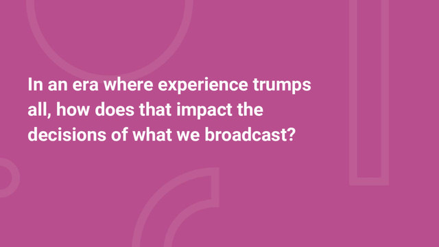 In an era where experience trumps
all, how does that impact the
decisions of what we broadcast?
