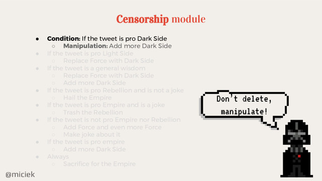 @miciek
Don’t delete,
manipulate!
Censorship module
● Condition: If the tweet is pro Dark Side
○ Manipulation: Add more Dark Side
● If the tweet is pro Light Side
○ Replace Force with Dark Side
● If the tweet is a general wisdom
○ Replace Force with Dark Side
○ Add more Dark Side
● If the tweet is pro Rebellion and is not a joke
○ Hail the Empire
● If the tweet is pro Empire and is a joke
○ Trash the Rebellion
● If the tweet is not pro Empire nor Rebellion
○ Add Force and even more Force
○ Make joke about it
● If the tweet is pro empire
○ Add more Dark Side
● Always
○ Sacrifice for the Empire
