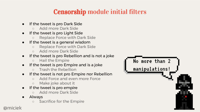 @miciek
No more than 2
manipulations!
Censorship module initial filters
● If the tweet is pro Dark Side
○ Add more Dark Side
● If the tweet is pro Light Side
○ Replace Force with Dark Side
● If the tweet is a general wisdom
○ Replace Force with Dark Side
○ Add more Dark Side
● If the tweet is pro Rebellion and is not a joke
○ Hail the Empire
● If the tweet is pro Empire and is a joke
○ Trash the Rebellion
● If the tweet is not pro Empire nor Rebellion
○ Add Force and even more Force
○ Make joke about it
● If the tweet is pro empire
○ Add more Dark Side
● Always
○ Sacrifice for the Empire
