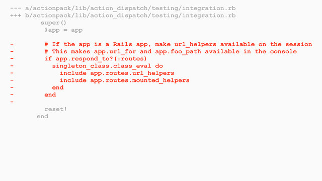 --- a/actionpack/lib/action_dispatch/testing/integration.rb
+++ b/actionpack/lib/action_dispatch/testing/integration.rb
super()
@app = app
- # If the app is a Rails app, make url_helpers available on the session
- # This makes app.url_for and app.foo_path available in the console
- if app.respond_to?(:routes)
- singleton_class.class_eval do
- include app.routes.url_helpers
- include app.routes.mounted_helpers
- end
- end
-
reset!
end
