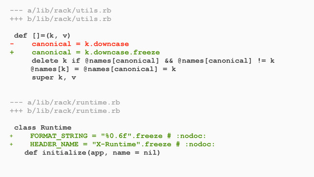 --- a/lib/rack/utils.rb
+++ b/lib/rack/utils.rb
def []=(k, v)
- canonical = k.downcase
+ canonical = k.downcase.freeze
delete k if @names[canonical] && @names[canonical] != k
@names[k] = @names[canonical] = k
super k, v
--- a/lib/rack/runtime.rb
+++ b/lib/rack/runtime.rb
class Runtime
+ FORMAT_STRING = "%0.6f".freeze # :nodoc:
+ HEADER_NAME = "X-Runtime".freeze # :nodoc:
def initialize(app, name = nil)
