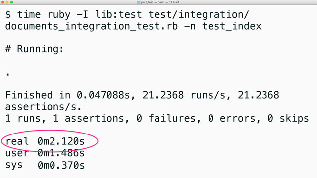 $ time ruby -I lib:test test/integration/
documents_integration_test.rb -n test_index
# Running:
.
Finished in 0.047088s, 21.2368 runs/s, 21.2368
assertions/s.
1 runs, 1 assertions, 0 failures, 0 errors, 0 skips
real 0m2.120s
user 0m1.486s
sys 0m0.370s
