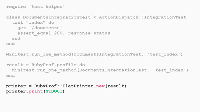 require 'test_helper'
class DocumentsIntegrationTest < ActionDispatch::IntegrationTest
test "index" do
get '/documents'
assert_equal 200, response.status
end
end
Minitest.run_one_method(DocumentsIntegrationTest, 'test_index')
result = RubyProf.profile do
Minitest.run_one_method(DocumentsIntegrationTest, 'test_index')
end
printer = RubyProf::FlatPrinter.new(result)
printer.print(STDOUT)
