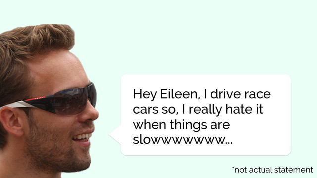 Hey Eileen, I drive race
cars so, I really hate it
when things are
slowwwwwww...
*not actual statement

