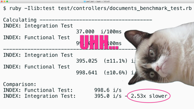 $ ruby -Ilib:test test/controllers/documents_benchmark_test.rb
Calculating -------------------------------------
INDEX: Integration Test
37.000 i/100ms
INDEX: Functional Test
99.000 i/100ms
-------------------------------------------------
INDEX: Integration Test
395.025 (±11.1%) i/s - 1.961k
INDEX: Functional Test
998.641 (±10.6%) i/s - 4.950k
Comparison:
INDEX: Functional Test: 998.6 i/s
INDEX: Integration Test: 395.0 i/s - 2.53x slower
UHH...
