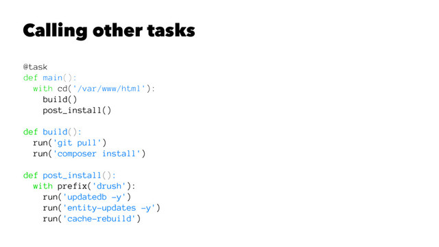 Calling other tasks
@task
def main():
with cd('/var/www/html'):
build()
post_install()
def build():
run('git pull')
run('composer install')
def post_install():
with prefix('drush'):
run('updatedb -y')
run('entity-updates -y')
run('cache-rebuild')
