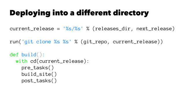 Deploying into a different directory
current_release = '%s/%s' % (releases_dir, next_release)
run('git clone %s %s' % (git_repo, current_release))
def build():
with cd(current_release):
pre_tasks()
build_site()
post_tasks()

