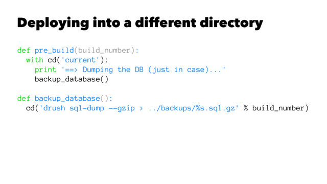 Deploying into a different directory
def pre_build(build_number):
with cd('current'):
print '==> Dumping the DB (just in case)...'
backup_database()
def backup_database():
cd('drush sql-dump --gzip > ../backups/%s.sql.gz' % build_number)
