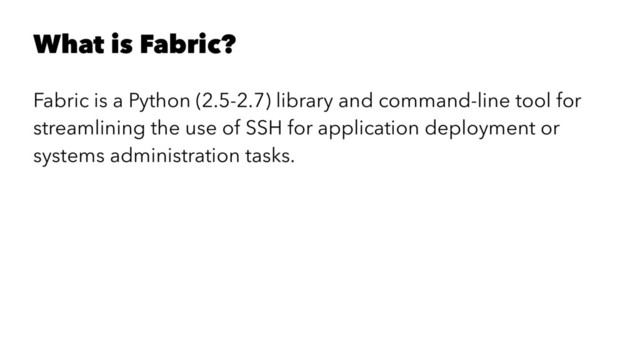 What is Fabric?
Fabric is a Python (2.5-2.7) library and command-line tool for
streamlining the use of SSH for application deployment or
systems administration tasks.
