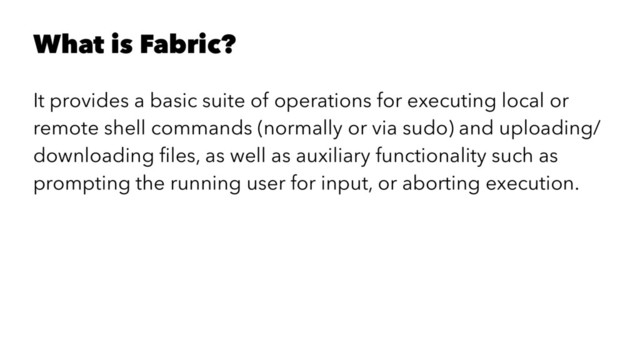 What is Fabric?
It provides a basic suite of operations for executing local or
remote shell commands (normally or via sudo) and uploading/
downloading ﬁles, as well as auxiliary functionality such as
prompting the running user for input, or aborting execution.
