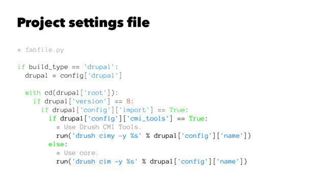 Project settings ﬁle
# fabfile.py
if build_type == 'drupal':
drupal = config['drupal']
with cd(drupal['root']):
if drupal['version'] == 8:
if drupal['config']['import'] == True:
if drupal['config']['cmi_tools'] == True:
# Use Drush CMI Tools.
run('drush cimy -y %s' % drupal['config']['name'])
else:
# Use core.
run('drush cim -y %s' % drupal['config']['name'])
