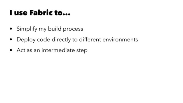 I use Fabric to...
• Simplify my build process
• Deploy code directly to different environments
• Act as an intermediate step
