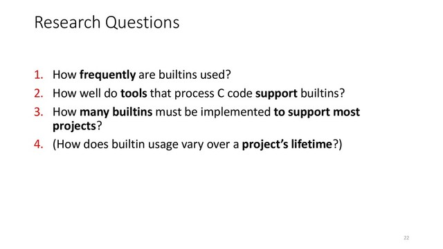 1. How frequently are builtins used?
2. How well do tools that process C code support builtins?
3. How many builtins must be implemented to support most
projects?
4. (How does builtin usage vary over a project’s lifetime?)
Research Questions
22
