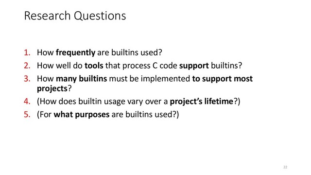 1. How frequently are builtins used?
2. How well do tools that process C code support builtins?
3. How many builtins must be implemented to support most
projects?
4. (How does builtin usage vary over a project’s lifetime?)
5. (For what purposes are builtins used?)
Research Questions
22
