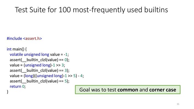 Test Suite for 100 most-frequently used builtins
#include 
int main() {
volatile unsigned long value = -1;
assert(__builtin_clzl(value) == 0);
value = (unsigned long)-1 >> 3;
assert(__builtin_clzl(value) == 3);
value = (long)((unsigned long)-1 >> 5) - 4;
assert(__builtin_clzl(value) == 5);
return 0;
}
35
Goal was to test common and corner case
