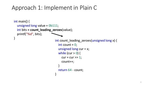Approach 1: Implement in Plain C
int count_leading_zeroes(unsigned long x) {
int count = 0;
unsigned long cur = x;
while (cur > 0) {
cur = cur >> 1;
count++;
}
return 64 - count;
}
int main() {
unsigned long value = 0b111;
int bits = count_leading_zeroes(value);
printf("%d", bits);
}
4
