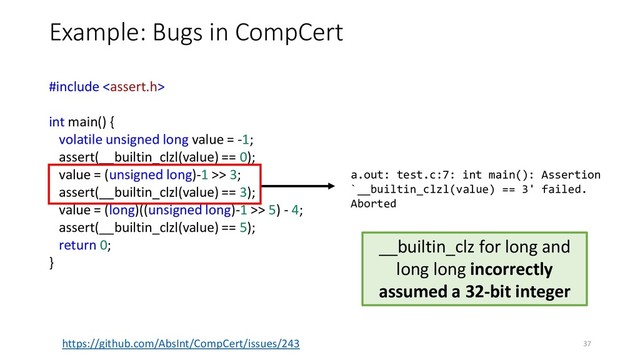Example: Bugs in CompCert
https://github.com/AbsInt/CompCert/issues/243
__builtin_clz for long and
long long incorrectly
assumed a 32-bit integer
#include 
int main() {
volatile unsigned long value = -1;
assert(__builtin_clzl(value) == 0);
value = (unsigned long)-1 >> 3;
assert(__builtin_clzl(value) == 3);
value = (long)((unsigned long)-1 >> 5) - 4;
assert(__builtin_clzl(value) == 5);
return 0;
}
a.out: test.c:7: int main(): Assertion
`__builtin_clzl(value) == 3' failed.
Aborted
37
