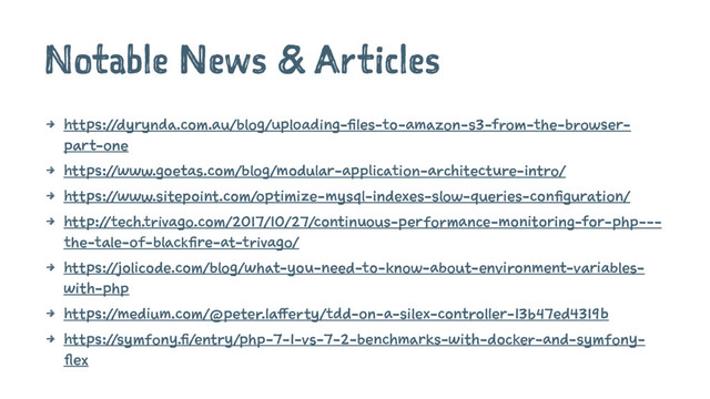 Notable News & Articles
4 https://dyrynda.com.au/blog/uploading-files-to-amazon-s3-from-the-browser-
part-one
4 https://www.goetas.com/blog/modular-application-architecture-intro/
4 https://www.sitepoint.com/optimize-mysql-indexes-slow-queries-configuration/
4 http://tech.trivago.com/2017/10/27/continuous-performance-monitoring-for-php---
the-tale-of-blackfire-at-trivago/
4 https://jolicode.com/blog/what-you-need-to-know-about-environment-variables-
with-php
4 https://medium.com/@peter.lafferty/tdd-on-a-silex-controller-13b47ed4319b
4 https://symfony.fi/entry/php-7-1-vs-7-2-benchmarks-with-docker-and-symfony-
flex
