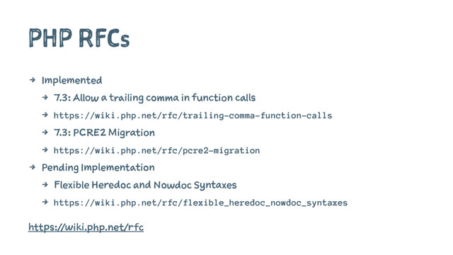 PHP RFCs
4 Implemented
4 7.3: Allow a trailing comma in function calls
4 https://wiki.php.net/rfc/trailing-comma-function-calls
4 7.3: PCRE2 Migration
4 https://wiki.php.net/rfc/pcre2-migration
4 Pending Implementation
4 Flexible Heredoc and Nowdoc Syntaxes
4 https://wiki.php.net/rfc/flexible_heredoc_nowdoc_syntaxes
https://wiki.php.net/rfc
