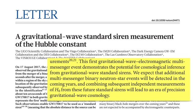 LETTER
doi:10.1038/nature24471
A gravitational-wave standard siren measurement
of the Hubble constant
The LIGO Scientific Collaboration and The Virgo Collaboration*, The 1M2H Collaboration*, The Dark Energy Camera GW-EM
Collaboration and the DES Collaboration*, The DLT40 Collaboration*, The Las Cumbres Observatory Collaboration*,
The VINROUGE Collaboration* & The MASTER Collaboration*
On 17 August 2017, the Advanced LIGO1 and Virgo2 detectors
observed the gravitational-wave event GW170817—a strong signal
from the merger of a binary neutron-star system3. Less than two
seconds after the merger, a γ-ray burst (GRB 170817A) was detected
within a region of the sky consistent with the LIGO–Virgo-derived
location of the gravitational-wave source4–6. This sky region was
subsequently observed by optical astronomy facilities7, resulting
in the identification8–13 of an optical transient signal within
about ten arcseconds of the galaxy NGC 4993. This detection of
GW170817 in both gravitational waves and electromagnetic waves
represents the first ‘multi-messenger’ astronomical observation.
Such observations enable GW170817 to be used as a ‘standard
siren’14–18 (meaning that the absolute distance to the source can be
this galaxy allow us to estimate the appropriate value of the Hubble flow
velocity. Because the source is relatively nearby, the random relative
motions of galaxies, known as peculiar velocities, need to be taken into
account. The peculiar velocity is about 10% of the measured recessional
velocity (see Methods).
The original standard siren proposal14 did not rely on the unique
identification of a host galaxy. By combining information from around
100 independent gravitational-wave detections, each with a set of
potential host galaxies, an estimate of H0
accurate to 5% can be obtained
even without the detection of any transient optical counterparts22. This
is particularly relevant, because gravitational-wave networks will detect
many binary black-hole mergers over the coming years23 and these
are not expected to be accompanied by electromagnetic counterparts.
the SHoES result is just outside the 90% confidence range. It will be
particularly interesting to compare these constraints to those from
modelling7 of the short γ-ray burst, afterglow and optical counterpart
associated with GW170817.
We have presented a standard siren determination of the Hubble
constant, using a combination of a distance estimate from gravita-
tional-wave observations and a Hubble velocity estimate from electro-
magnetic observations. Our measurement does not use a ‘distance
ladder’ and makes no prior assumptions about H0
. We find
= .
− .
+ . − −
H 70 0 km s Mpc
0 8 0
12 0 1 1, which is consistent with existing meas-
urements20,21. This first gravitational-wave–electromagnetic multi-
messenger event demonstrates the potential for cosmological inference
from gravitational-wave standard sirens. We expect that additional
multi-messenger binary neutron-star events will be detected in the
coming years, and combining subsequent independent measurements
of H0
from these future standard sirens will lead to an era of precision
gravitational-wave cosmology.
2
2
2
2
2
2
2
2
3
