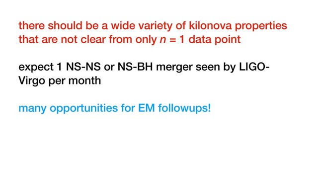 there should be a wide variety of kilonova properties
that are not clear from only n = 1 data point
expect 1 NS-NS or NS-BH merger seen by LIGO-
Virgo per month
many opportunities for EM followups!
