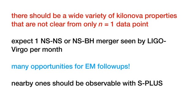 there should be a wide variety of kilonova properties
that are not clear from only n = 1 data point
expect 1 NS-NS or NS-BH merger seen by LIGO-
Virgo per month
many opportunities for EM followups!
nearby ones should be observable with S-PLUS
