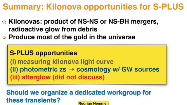 Summary: Kilonova opportunities for S-PLUS
(i) measuring kilonova light curve
(ii) photometric zs → cosmology w/ GW sources
(iii) afterglow (did not discuss)
Rodrigo Nemmen
Kilonovas: product of NS-NS or NS-BH mergers,
radioactive glow from debris
Produce most of the gold in the universe
S-PLUS opportunities
Should we organize a dedicated workgroup for
these transients?
