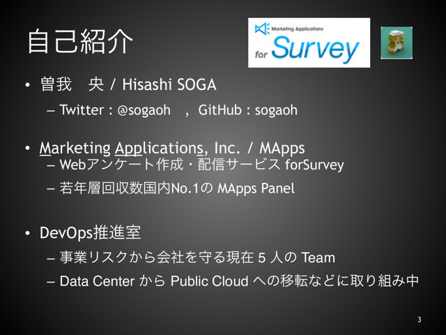 ࣗݾ঺հ
• ીզɹԝ / Hisashi SOGA
– Twitter : @sogaohɹ, GitHub : sogaoh
• Marketing Applications, Inc. / MApps
– WebΞϯέʔτ࡞੒ɾ഑৴αʔϏε forSurvey
– ए೥૚ճऩ਺ࠃ಺No.1ͷ MApps Panel
• DevOpsਪਐࣨ
– ࣄۀϦεΫ͔ΒձࣾΛकΔݱࡏ 5 ਓͷ Team
– Data Center ͔Β Public Cloud ΁ͷҠసͳͲʹऔΓ૊Έத
3
