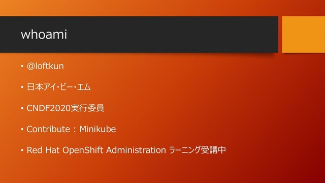 whoami
• @loftkun
• 日本アイ・ビー・エム
• CNDF2020実行委員
• Contribute : Minikube
• Red Hat OpenShift Administration ラーニング受講中
