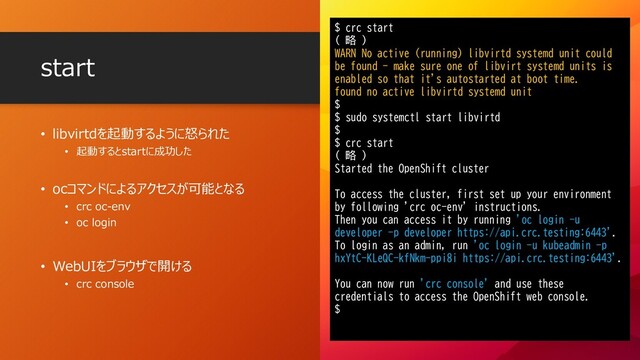 • libvirtdを起動するように怒られた
• 起動するとstartに成功した
• ocコマンドによるアクセスが可能となる
• crc oc-env
• oc login
• WebUIをブラウザで開ける
• crc console
start
$ crc start
( 略 )
WARN No active (running) libvirtd systemd unit could
be found - make sure one of libvirt systemd units is
enabled so that it's autostarted at boot time.
found no active libvirtd systemd unit
$
$ sudo systemctl start libvirtd
$
$ crc start
( 略 )
Started the OpenShift cluster
To access the cluster, first set up your environment
by following 'crc oc-env' instructions.
Then you can access it by running 'oc login -u
developer -p developer https://api.crc.testing:6443'.
To login as an admin, run 'oc login -u kubeadmin -p
hxYtC-KLeQC-kfNkm-ppi8i https://api.crc.testing:6443'.
You can now run 'crc console' and use these
credentials to access the OpenShift web console.
$
