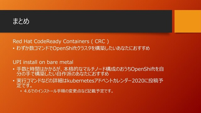 まとめ
Red Hat CodeReady Containers ( CRC )
• わずか数コマンドでOpenShiftクラスタを構築したいあなたにおすすめ
UPI install on bare metal
• 手数と時間はかかるが、本格的なマルチノード構成のおうちOpenShiftを自
分の手で構築したい自作派のあなたにおすすめ
• 実行コマンドなどの詳細はkubernetesアドベントカレンダー2020に投稿予
定です。
• 4.6でのインストール手順の変更点など記載予定です。
