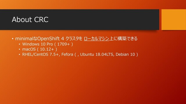 About CRC
• minimalなOpenShift 4 クラスタを ローカルマシン上に構築できる
• Windows 10 Pro ( 1709+ )
• macOS ( 10.12+ )
• RHEL/CentOS 7.5+, Fefora ( , Ubuntu 18.04LTS, Debian 10 )
