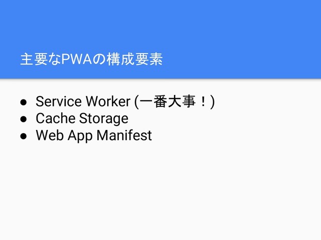 主要なPWAの構成要素
● Service Worker (一番大事！)
● Cache Storage
● Web App Manifest
