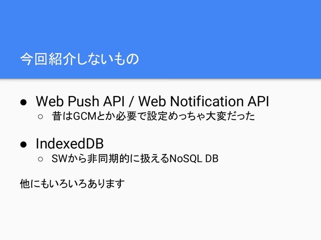 今回紹介しないもの
● Web Push API / Web Notification API
○ 昔はGCMとか必要で設定めっちゃ大変だった
● IndexedDB
○ SWから非同期的に扱えるNoSQL DB
他にもいろいろあります

