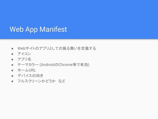 Web App Manifest
● Webサイトのアプリとしての振る舞いを定義する
● アイコン
● アプリ名
● テーマカラー (AndroidのChrome等で有効)
● ホームURL
● デバイスの向き
● フルスクリーンかどうか　など
