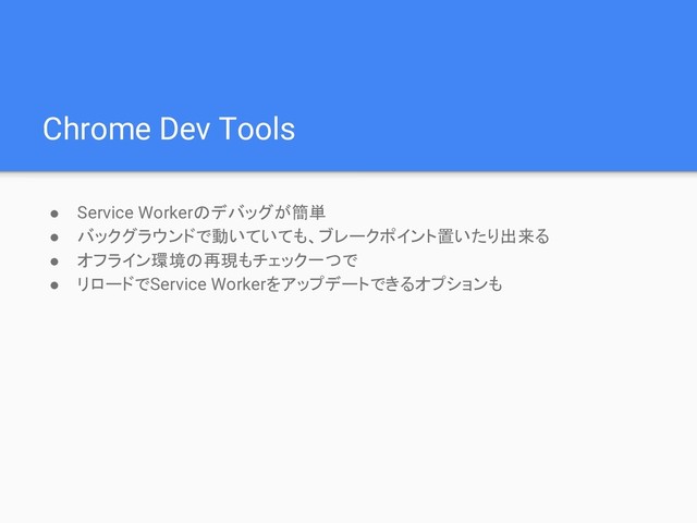 Chrome Dev Tools
● Service Workerのデバッグが簡単
● バックグラウンドで動いていても、ブレークポイント置いたり出来る
● オフライン環境の再現もチェック一つで
● リロードでService Workerをアップデートできるオプションも
