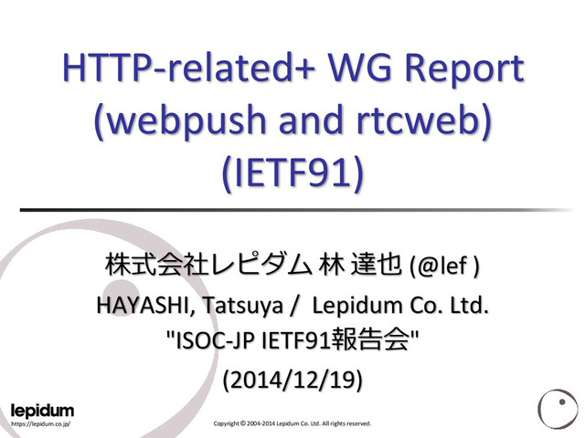 https://lepidum.co.jp/ Copyright © 2004-2014 Lepidum Co. Ltd. All rights reserved.
HTTP-related+ WG Report
(webpush and rtcweb)
(IETF91)
株式会社レピダム 林 達也 (@lef )
HAYASHI, Tatsuya / Lepidum Co. Ltd.
"ISOC-JP IETF91報告会"
(2014/12/19)
