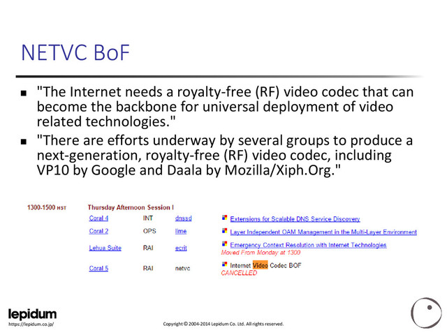 Copyright © 2004-2014 Lepidum Co. Ltd. All rights reserved.
https://lepidum.co.jp/
NETVC BoF
 "The Internet needs a royalty-free (RF) video codec that can
become the backbone for universal deployment of video
related technologies."
 "There are efforts underway by several groups to produce a
next-generation, royalty-free (RF) video codec, including
VP10 by Google and ​Daala by Mozilla/Xiph.Org."
