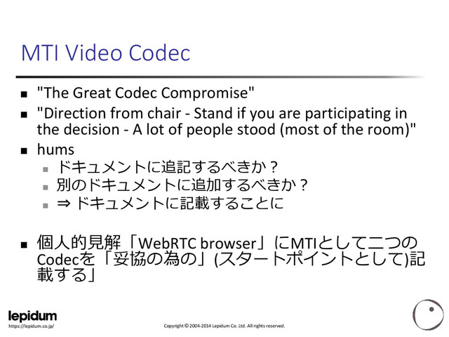Copyright © 2004-2014 Lepidum Co. Ltd. All rights reserved.
https://lepidum.co.jp/
MTI Video Codec
 "The Great Codec Compromise"
 "Direction from chair - Stand if you are participating in
the decision - A lot of people stood (most of the room)"
 hums

ドキュメントに追記するべきか？

別のドキュメントに追加するべきか？

⇒ ドキュメントに記載することに

個人的見解「WebRTC browser」にMTIとして二つの
Codecを「妥協の為の」(スタートポイントとして)記
載する」
