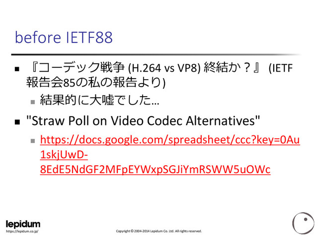Copyright © 2004-2014 Lepidum Co. Ltd. All rights reserved.
https://lepidum.co.jp/
before IETF88

『コーデック戦争 (H.264 vs VP8) 終結か？』 (IETF
報告会85の私の報告より)

結果的に大嘘でした…
 "Straw Poll on Video Codec Alternatives"

https://docs.google.com/spreadsheet/ccc?key=0Au
1skjUwD-
8EdE5NdGF2MFpEYWxpSGJiYmRSWW5uOWc
