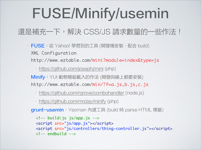 FUSE/Minify/usemin
• FUSE：從 Yahoo! 學習到的工具 (開發機安裝、配合 build) 
XML Configuration 
http://www.eztable.com/mini?module=index&type=js
• https://github.com/josephj/mini (php)
• Minify：YUI 動態模組載入的作法 (開發與線上都要安裝) 
http://www.eztable.com/min/?f=a.js,b.js,c.js
• https://github.com/rgrove/combohandler (node.js)
• https://github.com/mrclay/minify (php)
• grunt-usemin：Yeoman 內建工具 (build 時 parse HTML 標籤)
還是補充一下，解決 CSS/JS 請求數量的一些作法！




