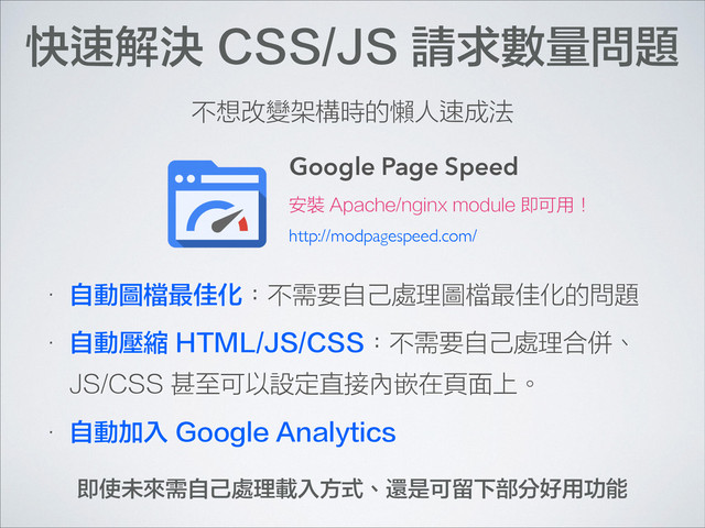 快速解決 CSS/JS 請求數量問題
Google Page Speed
• 自動圖檔最佳化：不需要自己處理圖檔最佳化的問題
• 自動壓縮 HTML/JS/CSS：不需要自己處理合併、
JS/CSS 甚至可以設定直接內嵌在頁面上。
• 自動加入 Google Analytics
安裝 Apache/nginx module 即可用！
不想改變架構時的懶人速成法
http://modpagespeed.com/
即使未來需自己處理載入方式、還是可留下部分好用功能
