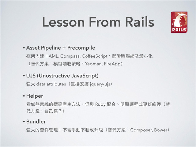 Lesson From Rails
• Asset Pipeline + Precompile 
框架內建 HAML, Compass, CoffeeScript、部署時壓縮及最⼩小化 
（替代⽅方案：模組加載策略、Yeoman, FireApp）
• UJS (Unostructive JavaScript) 
強⼤大 data attributes（直接安裝 jquery-ujs）
• Helper 
看似無意義的標籤產⽣生⽅方法，但與 Ruby 配合、明顯讓程式更好維護（替
代⽅方案：⾃自⼰己寫？）
• Bundler 
強⼤大的套件管理，不需⼿手動下載或升級（替代⽅方案：Composer, Bower）
