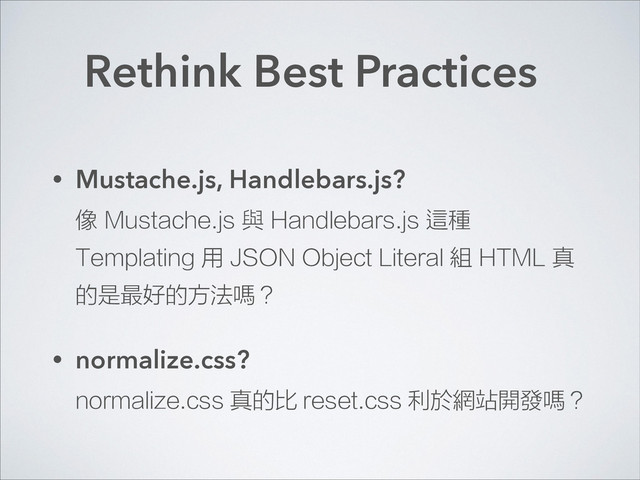 Rethink Best Practices
• Mustache.js, Handlebars.js? 
像 Mustache.js 與 Handlebars.js 這種
Templating 用 JSON Object Literal 組 HTML 真
的是最好的方法嗎？
• normalize.css? 
normalize.css 真的比 reset.css 利於網站開發嗎？
